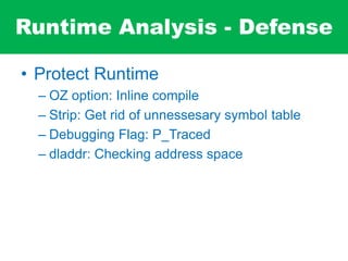 Runtime Analysis - Defense
• Protect Runtime
– OZ option: Inline compile
– Strip: Get rid of unnessesary symbol table
– Debugging Flag: P_Traced
– dladdr: Checking address space
 
