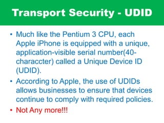 Transport Security - UDID
• Much like the Pentium 3 CPU, each
Apple iPhone is equipped with a unique,
application-visible serial number(40-
characcter) called a Unique Device ID
(UDID).
• According to Apple, the use of UDIDs
allows businesses to ensure that devices
continue to comply with required policies.
• Not Any more!!!
 