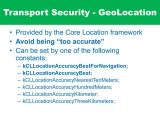 Transport Security - GeoLocation
• Provided by the Core Location framework
• Avoid being “too accurate”
• Can be set by one of the following
constants:
– kCLLocationAccuracyBestForNavigation;
– kCLLocationAccuracyBest;
– kCLLocationAccuracyNearestTenMeters;
– kCLLocationAccuracyHundredMeters;
– kCLLocationAccuracyKilometer;
– kCLLocationAccuracyThreeKilometers;
 