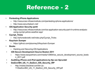 Reference - 2
• Pentesting iPhone Applications
– http://resources.infosecinstitute.com/pentesting-iphone-applications/
– http://www.securitylearn.net/
• iOS Application Security part4
– http://resources.infosecinstitute.com/ios-application-security-part-4-runtime-analysis-
using-cycript-yahoo-weather-app/
• Cycript_Tricks
– http://iphonedevwiki.net/index.php/Cycript_Tricks
• Keychain Dumper
– https://github.com/ptoomey3/Keychain-Dumper
• Books
– Hacking and Securing iOS Applications
• iOS Secure Development Source Boston 2011
– https://www.isecpartners.com/media/12964/ios_secure_development_source_bosto
n_2011.pdf
• Auditting iPhone and iPad applications by Ilja van Sprundel
• DaiZovi/BH_US_11_DaiZovi_iOS_Security_WP
– http://media.blackhat.com/bh-us-
11/DaiZovi/BH_US_11_DaiZovi_iOS_Security_WP.pdf
 
