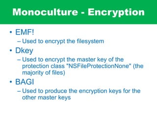 Monoculture - Encryption
• EMF!
– Used to encrypt the filesystem
• Dkey
– Used to encrypt the master key of the
protection class "NSFileProtectionNone" (the
majority of files)
• BAGI
– Used to produce the encryption keys for the
other master keys
 