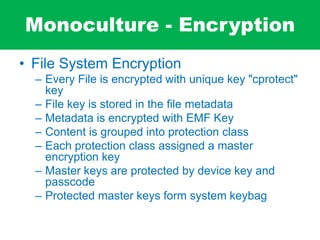 Monoculture - Encryption
• File System Encryption
– Every File is encrypted with unique key "cprotect"
key
– File key is stored in the file metadata
– Metadata is encrypted with EMF Key
– Content is grouped into protection class
– Each protection class assigned a master
encryption key
– Master keys are protected by device key and
passcode
– Protected master keys form system keybag
 