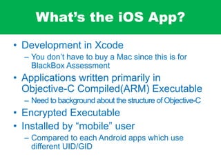 What’s the iOS App?
• Development in Xcode
– You don’t have to buy a Mac since this is for
BlackBox Assessment
• Applications written primarily in
Objective-C Compiled(ARM) Executable
– Need to background about the structure of Objective-C
• Encrypted Executable
• Installed by “mobile” user
– Compared to each Android apps which use
different UID/GID
 