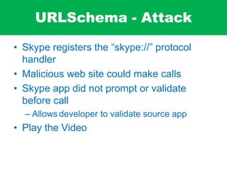 URLSchema - Attack
• Skype registers the “skype://” protocol
handler
• Malicious web site could make calls
• Skype app did not prompt or validate
before call
– Allows developer to validate source app
• Play the Video
 