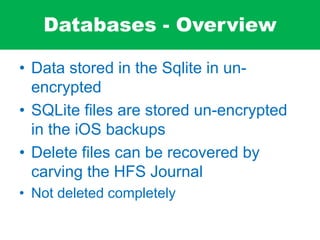 Databases - Overview
• Data stored in the Sqlite in un-
encrypted
• SQLite files are stored un-encrypted
in the iOS backups
• Delete files can be recovered by
carving the HFS Journal
• Not deleted completely
 
