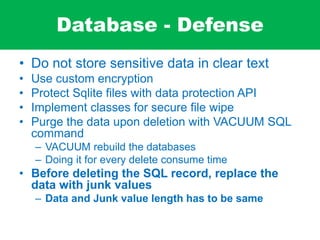 Database - Defense
• Do not store sensitive data in clear text
• Use custom encryption
• Protect Sqlite files with data protection API
• Implement classes for secure file wipe
• Purge the data upon deletion with VACUUM SQL
command
– VACUUM rebuild the databases
– Doing it for every delete consume time
• Before deleting the SQL record, replace the
data with junk values
– Data and Junk value length has to be same
 