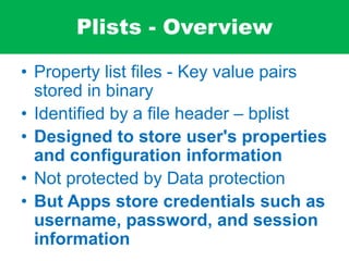 Plists - Overview
• Property list files - Key value pairs
stored in binary
• Identified by a file header – bplist
• Designed to store user's properties
and configuration information
• Not protected by Data protection
• But Apps store credentials such as
username, password, and session
information
 