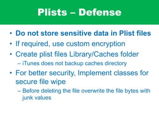 Plists – Defense
• Do not store sensitive data in Plist files
• If required, use custom encryption
• Create plist files Library/Caches folder
– iTunes does not backup caches directory
• For better security, Implement classes for
secure file wipe
– Before deleting the file overwrite the file bytes with
junk values
 