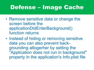 Defense – Image Cache
• Remove sensitive data or change the
screen before the
applicationDidEnterBackground()
function returns
• Instead of hiding or removing sensitive
data you can also prevent back-
grounding altogerher by setting the
"Application does not run in background"
property in the application's Info.plist file
 
