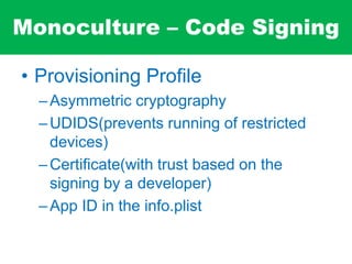 Monoculture – Code Signing
• Provisioning Profile
–Asymmetric cryptography
–UDIDS(prevents running of restricted
devices)
–Certificate(with trust based on the
signing by a developer)
–App ID in the info.plist
 