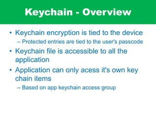 Keychain - Overview
• Keychain encryption is tied to the device
– Protected entries are tied to the user's passcode
• Keychain file is accessible to all the
application
• Application can only acess it's own key
chain items
– Based on app keychain access group
 