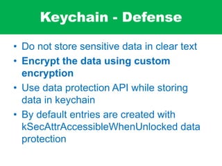 Keychain - Defense
• Do not store sensitive data in clear text
• Encrypt the data using custom
encryption
• Use data protection API while storing
data in keychain
• By default entries are created with
kSecAttrAccessibleWhenUnlocked data
protection
 