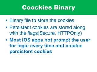 Coockies Binary
• Binary file to store the cookies
• Persistent cookies are stored along
with the flags(Secure, HTTPOnly)
• Most iOS apps not prompt the user
for login every time and creates
persistent cookies
 