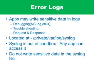 Error Logs
• Apps may write sensitive data in logs
– Debugging(NSLog calls)
– Trouble shooting
– Request & Response
• Located at - /private/var/log/syslog
• Syslog is out of sandbox - Any app can
access it
• Do not write sensitive data in the syslog
file
 