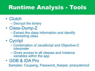 Runtime Analysis - Tools
• Clutch
– Decrypt the binary
• Class-Dump-Z
– Extract the class information and identify
interesting class
• Cycript
– Combination of JavaScript and Objective-C
interpreter
– Gives access to all classes and instance
variables within the app
• GDB & IDA Pro
Samples: Coupang, Password_Keeper, piracydemo2
 
