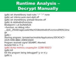 Runtime Analysis –
Decrypt Manually
(gdb) set sharedlibrary load-rules ".*" ".*" none
(gdb) set inferior-auto-start-dyld off
(gdb) set sharedlibrary preload-libraries off
(gdb) rb doModInitFunctions
Breakpoint 1 at 0x2fe0d526
<function, no debug info>
__dyld__ZN16ImageLoaderMachO18doModInitFunctionsERKN11Ima
ge
(gdb) r
Starting program: /private/var/mobile/Applications/3DC4CAC7-
A429-449E-BB6C-A985E3A644
Program received signal SIGABRT, Aborted.
0x3a5b7350 in ?? ()
(gdb) dump memory coupang.bin 12288 950272
(gdb) kill
Kill the program being debugged? (y or n) y
(gdb) q
 