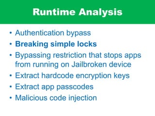 Runtime Analysis
• Authentication bypass
• Breaking simple locks
• Bypassing restriction that stops apps
from running on Jailbroken device
• Extract hardcode encryption keys
• Extract app passcodes
• Malicious code injection
 