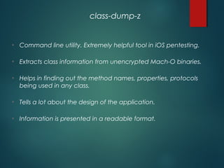 • Command line utility. Extremely helpful tool in iOS pentesting.
• Extracts class information from unencrypted Mach-O binaries.
• Helps in finding out the method names, properties, protocols
being used in any class.
• Tells a lot about the design of the application.
• Information is presented in a readable format.
class-dump-z
 