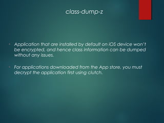 • Application that are installed by default on iOS device won’t
be encrypted, and hence class information can be dumped
without any issues.
• For applications downloaded from the App store, you must
decrypt the application first using clutch.
class-dump-z
 