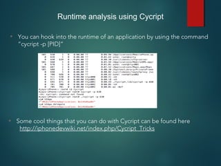 Runtime analysis using Cycript
• You can hook into the runtime of an application by using the command
“cycript -p [PID]”
• Some cool things that you can do with Cycript can be found here
http://iphonedevwiki.net/index.php/Cycript_Tricks
 