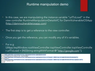 Runtime manipulation demo
• In this case, we are manipulating the instance variable “urlToLoad” in the
view controller RuntimeManipulationDetailsVC for DamnVulnerableiOSApp
(http://damnvulnerableiosapp.com)
• The first step is to get a reference to the view controller.
• Once you get the reference, you can modify any of it’s variables.
• For e.g
UIApp.keyWindow.rootViewController.topViewController.topViewControlle
r.urlToLoad = [NSString stringWithFormat:@"http://google.com"];
 