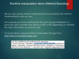• We can also swizzle method implementations and replace the method
implementation with our own.
• Let’s assume you find a method with the name isLoginValidated in a
particular view controller that returns a YES or NO depending on whether
the login information is correct or not.
• To try this demo, download Damn Vulnerable iOS app from
http://damnvulnerableiosapp.com
Runtime manipulation demo (Method Swizzling)
 