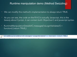 • We can modify this method’s implementation to always return TRUE.
• As you can see, the code on the R.H.S is actually Javascript, this is the
beauty about Cycript, it can contain both Objective-C and javascript syntax.
Runtime manipulation demo (Method Swizzling)
• RuntimeManipulationDetailsVC.messages['isLoginValidated'] =
function() {return TRUE;}
 