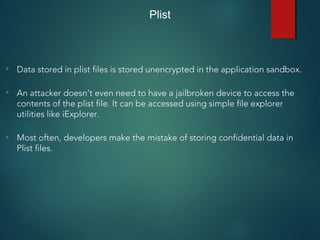 • Data stored in plist files is stored unencrypted in the application sandbox.
• An attacker doesn’t even need to have a jailbroken device to access the
contents of the plist file. It can be accessed using simple file explorer
utilities like iExplorer.
• Most often, developers make the mistake of storing confidential data in
Plist files.
Plist
 
