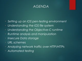AGENDA
• Setting up an iOS pen-testing environment
• Understanding the iOS file system
• Understanding the Objective-C runtime
• Runtime analysis and manipulation
• Insecure Data storage
• URL schemes
• Analyzing network traffic over HTTP/HTTPs
• Automated testing
 