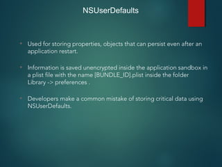 NSUserDefaults
• Used for storing properties, objects that can persist even after an
application restart.
• Information is saved unencrypted inside the application sandbox in
a plist file with the name [BUNDLE_ID].plist inside the folder
Library -> preferences .
• Developers make a common mistake of storing critical data using
NSUserDefaults.
 