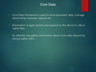 Core Data
• Core Data framework is used to store persistent data, manage
relationships between objects etc.
• Information is again saved unencrypted on the device in .db or
.sqlite files.
• An attacker can gather information about Core data objects by
using a sqlite client.
 