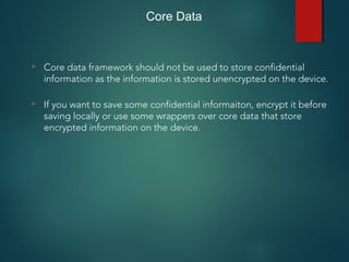 Core Data
• Core data framework should not be used to store confidential
information as the information is stored unencrypted on the device.
• If you want to save some confidential informaiton, encrypt it before
saving locally or use some wrappers over core data that store
encrypted information on the device.
 