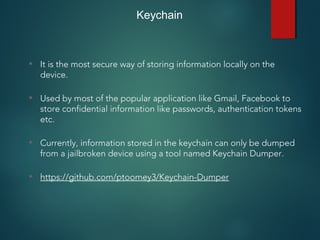 Keychain
• It is the most secure way of storing information locally on the
device.
• Used by most of the popular application like Gmail, Facebook to
store confidential information like passwords, authentication tokens
etc.
• Currently, information stored in the keychain can only be dumped
from a jailbroken device using a tool named Keychain Dumper.
• https://github.com/ptoomey3/Keychain-Dumper
 