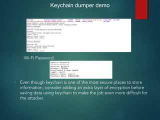 Keychain dumper demo
•Wi-Fi Password
• Even though keychain is one of the most secure places to store
information, consider adding an extra layer of encryption before
saving data using keychain to make the job even more difficult for
the attacker.
 