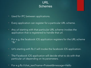 URL
Schemes
• Used for IPC between applications.
• Every application can register for a particular URL scheme.
• Any url starting with that particular URL scheme invokes the
application that is registered to handle that url.
• For e.g, the facebook iOS application registers for the URL scheme
“fb”
• Url’s starting with fb:// will invoke the facebook iOS application.
• The Facebook iOS application will decide what to do with that
particular url depending on its parameters.
• For e.g fb://chat_text?name=Prateek&message=Hello
 