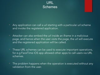 URL
Schemes
• Any application can call a url starting with a particular url scheme
and invoke the registered application.
• Attacker can also embed the url inside an iframe in a malicious
page, and hence when the user visits the page, the url will execute
and the registered application will be called.
• These URL schemes can be used to execute important operations,
for e.g FaceTime iOS app allowed other apps to call users via URL
schemes.
• The problem happens when the operation is executed without any
validation from the user.
 