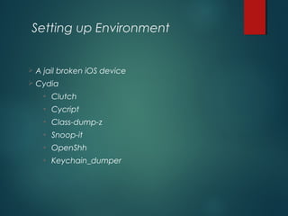Setting up Environment
 A jail broken iOS device
 Cydia
• Clutch
• Cycript
• Class-dump-z
• Snoop-it
• OpenShh
• Keychain_dumper
 