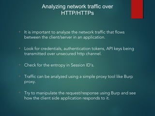 • It is important to analyze the network traffic that flows
between the client/server in an application.
• Look for credentials, authentication tokens, API keys being
transmitted over unsecured http channel.
• Check for the entropy in Session ID’s.
• Traffic can be analyzed using a simple proxy tool like Burp
proxy.
• Try to manipulate the request/response using Burp and see
how the client side application responds to it.
Analyzing network traffic over
HTTP/HTTPs
 
