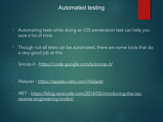 Automated testing
• Automating tests while doing an iOS penetration test can help you
save a lot of time.
• Though not all tests can be automated, there are some tools that do
a very good job at this.
• Snoop-it - https://code.google.com/p/snoop-it/
• iNalyzer - https://appsec-labs.com/iNalyzer
• iRET - https://blog.veracode.com/2014/03/introducing-the-ios-
reverse-engineering-toolkit/
 