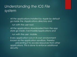 Understanding the IOS File
system
• All the applications installed by Apple by default
go inside the /Applications directory and
run with the user root.
• All the applications downloaded from the app
store go inside /var/mobile/applications and
run with the user mobile.
• Every application runs in its own environment
known as the application sandbox, thereby
preventing it to access resources from other
applications. This is done to enforce additional
security.
 