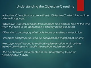 Understanding the Objective-C runtime
•All native iOS applications are written in Objective-C, which is a runtime
oriented language.
•Objective-C defers decisions from compile time and link time to the time
when the code in the application is actually being executed.
•Gives rise to a category of attacks knows as runtime manipulation.
•Variables and properties can be analyzed and modified at runtime.
•Messages aren’t bound to method implementations until runtime,
thereby allowing us to modify the method implementations.
•The functions are implemented in the shared library found at
/usr/lib/libobjc.A.dylib.
 