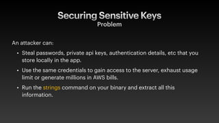 Securing Sensitive Keys
Problem
An attacker can:
• Steal passwords, private api keys, authentication details, etc that you
store locally in the app.
• Use the same credentials to gain access to the server, exhaust usage
limit or generate millions in AWS bills.
• Run the strings command on your binary and extract all this
information.
 