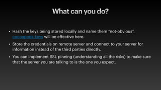 What can you do?
• Hash the keys being stored locally and name them “not-obvious”.
cocoapods-keys will be effective here.
• Store the credentials on remote server and connect to your server for
information instead of the third parties directly.
• You can implement SSL pinning (understanding all the risks) to make sure
that the server you are talking to is the one you expect.
 