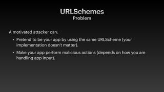 URLSchemes
Problem
A motivated attacker can:
• Pretend to be your app by using the same URLScheme (your
implementation doesn’t matter).
• Make your app perform malicious actions (depends on how you are
handling app input).
 