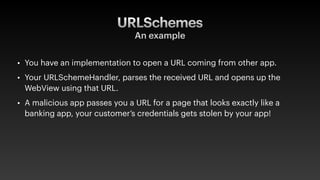 URLSchemes
An example
• You have an implementation to open a URL coming from other app.
• Your URLSchemeHandler, parses the received URL and opens up the
WebView using that URL.
• A malicious app passes you a URL for a page that looks exactly like a
banking app, your customer’s credentials gets stolen by your app!
 