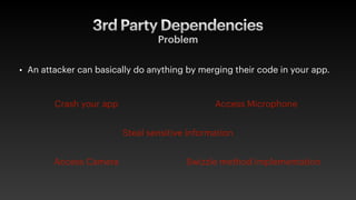 3rd Party Dependencies
Problem
• An attacker can basically do anything by merging their code in your app.
Crash your app Access Microphone
Steal sensitive information
Swizzle method implementation
Access Camera
 