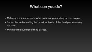 What can you do?
• Make sure you understand what code are you adding to your project.
• Subscribe to the mailing list or twitter feeds of the third parties to stay
updated.
• Minimise the number of third parties.
 