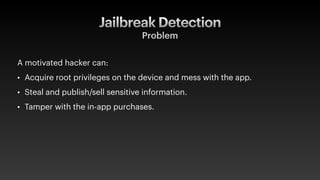 Jailbreak Detection
A motivated hacker can:
• Acquire root privileges on the device and mess with the app.
• Steal and publish/sell sensitive information.
• Tamper with the in-app purchases.
Problem
 