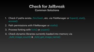 Common Solutions
1. Check if paths exists: /bin/bash, etc. via FileManager or fopen(), stat(),
access()
2. Path permissions with FileManager or statfs()
3. Process forking with fork() or popen()
4. Check dynamic libraries currently loaded into memory via
_dyld_image_count() & _dyld_get_image_name()
Check for Jailbreak
 