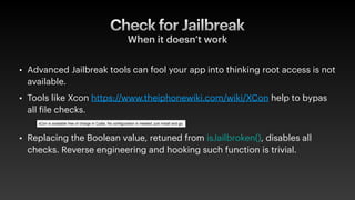 Check for Jailbreak
When it doesn’t work
• Advanced Jailbreak tools can fool your app into thinking root access is not
available.
• Tools like Xcon https://www.theiphonewiki.com/wiki/XCon help to bypas
all
f
ile checks.
• Replacing the Boolean value, retuned from isJailbroken(), disables all
checks. Reverse engineering and hooking such function is trivial.
 